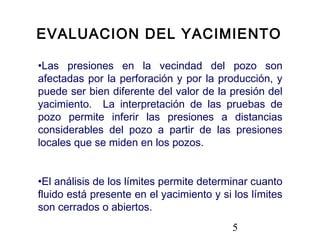 5
•Las presiones en la vecindad del pozo son
afectadas por la perforación y por la producción, y
puede ser bien diferente del valor de la presión del
yacimiento. La interpretación de las pruebas de
pozo permite inferir las presiones a distancias
considerables del pozo a partir de las presiones
locales que se miden en los pozos.
•El análisis de los límites permite determinar cuanto
fluido está presente en el yacimiento y si los límites
son cerrados o abiertos.
EVALUACION DEL YACIMIENTO
 