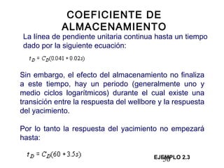 50
COEFICIENTE DE
ALMACENAMIENTO
La línea de pendiente unitaria continua hasta un tiempo
dado por la siguiente ecuación:
Sin embargo, el efecto del almacenamiento no finaliza
a este tiempo, hay un periodo (generalmente uno y
medio ciclos logarítmicos) durante el cual existe una
transición entre la respuesta del wellbore y la respuesta
del yacimiento.
Por lo tanto la respuesta del yacimiento no empezará
hasta:
EJEMPLO 2.3
 