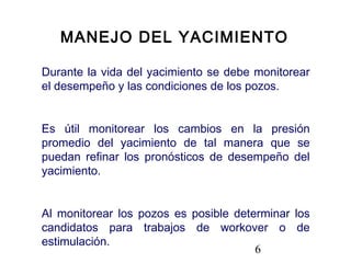 6
Durante la vida del yacimiento se debe monitorear
el desempeño y las condiciones de los pozos.
Es útil monitorear los cambios en la presión
promedio del yacimiento de tal manera que se
puedan refinar los pronósticos de desempeño del
yacimiento.
Al monitorear los pozos es posible determinar los
candidatos para trabajos de workover o de
estimulación.
MANEJO DEL YACIMIENTO
 