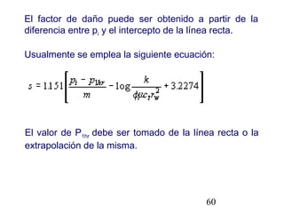 60
El factor de daño puede ser obtenido a partir de la
diferencia entre pi y el intercepto de la línea recta.
Usualmente se emplea la siguiente ecuación:
El valor de P1hr debe ser tomado de la línea recta o la
extrapolación de la misma.
 