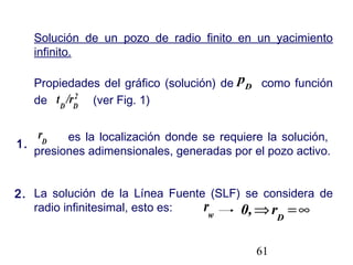 61
Solución de un pozo de radio finito en un yacimiento
infinito.
Propiedades del gráfico (solución) de como función
de (ver Fig. 1)
es la localización donde se requiere la solución,
presiones adimensionales, generadas por el pozo activo.
La solución de la Línea Fuente (SLF) se considera de
radio infinitesimal, esto es:
D
p
2
DD
/rt
D
r
w
r ∞=⇒ D
r0,
1.
2.
 
