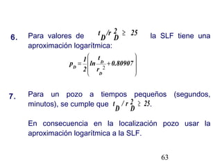 63
6.
7.
Para valores de la SLF tiene una
aproximación logarítmica:
Para un pozo a tiempos pequeños (segundos,
minutos), se cumple que .
En consecuencia en la localización pozo usar la
aproximación logarítmica a la SLF.
252
D
/r
D
t ≥










+= 0.80907
r
t
ln
2
1
p
D
D
D 2
252
D
r/
D
t ≥
 