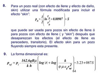 64
Para un pozo real (con efecto de llene y efecto de daño,
skin) utilizar una fórmula modificada para incluir el
efecto “skin”:
que puede ser usada para pozos sin efecto de llene ó
para pozos con efecto de llene ( y “skin”) después que
desaparezcan los efectos (el efecto de llene es
perecedero, transitorio). El efecto skin para un pozo
fluyendo siempre esta presente.
La forma dimensional es:
S0.80907
r
t
ln
2
1
p
2
D
D
D
++=










( )
























+−+= − S08723.3
2
wr
t
c
k
logtlog
hk
162.6qB
pp iwf
µφ
µ
8.
9.
 