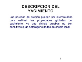 7
Las pruebas de presión pueden ser interpretadas
para estimar las propiedades globales del
yacimiento, ya que dichas pruebas no son
sensitivas a las heterogeneidades de escala local.
DESCRIPCION DEL
YACIMIENTO
 