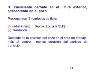 73
II. Yacimiento cerrado en el límite exterior,
q=constante en el pozo
Presenta tres (3) períodos de flujo:
(i) radial infinito (Aprox. Log a la SLF)
(ii) Transición
Depende de la posición del pozo en el área de drenaje:
más al centro menos duración del periodo de
transición.
 