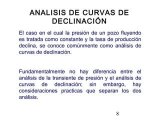 8
El caso en el cual la presión de un pozo fluyendo
es tratada como constante y la tasa de producción
declina, se conoce comúnmente como análisis de
curvas de declinación.
Fundamentalmente no hay diferencia entre el
análisis de la transiente de presión y el análisis de
curvas de declinación; sin embargo, hay
consideraciones practicas que separan los dos
análisis.
ANALISIS DE CURVAS DE
DECLINACIÓN
 