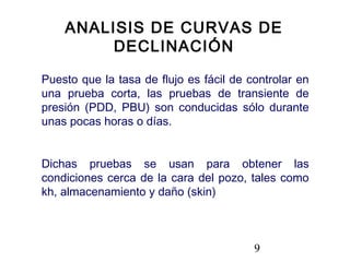 9
Puesto que la tasa de flujo es fácil de controlar en
una prueba corta, las pruebas de transiente de
presión (PDD, PBU) son conducidas sólo durante
unas pocas horas o días.
Dichas pruebas se usan para obtener las
condiciones cerca de la cara del pozo, tales como
kh, almacenamiento y daño (skin)
ANALISIS DE CURVAS DE
DECLINACIÓN
 