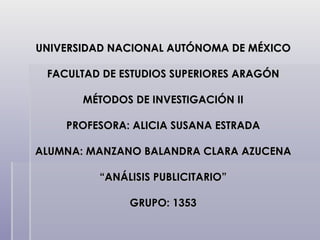 UNIVERSIDAD NACIONAL AUTÓNOMA DE MÉXICO FACULTAD DE ESTUDIOS SUPERIORES ARAGÓN MÉTODOS DE INVESTIGACIÓN II PROFESORA: ALICIA SUSANA ESTRADA ALUMNA: MANZANO BALANDRA CLARA AZUCENA “ANÁLISIS PUBLICITARIO” GRUPO: 1353 