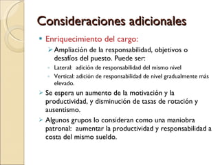 Consideraciones adicionales Enriquecimiento del cargo:  Ampliación de la responsabilidad, objetivos o desafíos del puesto. Puede ser: Lateral:  adición de responsabilidad del mismo nivel Vertical: adición de responsabilidad de nivel gradualmente más elevado. Se espera un aumento de la motivación y la productividad, y disminución de tasas de rotación y ausentismo. Algunos grupos lo consideran como una maniobra patronal:  aumentar la productividad y responsabilidad a costa del mismo sueldo. 