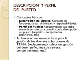 DESCRIPCIÓN  Y PERFIL  DEL PUESTO Conceptos básicos: Descripción del puesto:  Conjunto de funciones, tareas, actividades y responsabilidades. Perfil del Puesto:  Requerimientos que debe reunir la persona para cumplir con la descripción del puesto (requisitos, competencias, experiencia, etc.) Ambos son herramientas base para la gestión de los diversos subprocesos de TT.HH. (reclutamiento, selección, gestión del desempeño, línea de carrera, compensaciones, etc.) 