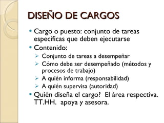 DISEÑO DE CARGOS Cargo o puesto: conjunto de tareas específicas que deben ejecutarse Contenido: Conjunto de tareas a desempeñar Cómo debe ser desempeñado (métodos y procesos de trabajo) A quién informa (responsabilidad) A quién supervisa (autoridad) Quién diseña el cargo?  El área respectiva. TT.HH.  apoya y asesora. 