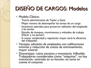 DISEÑO DE CARGOS: Modelos Modelo Clásico:  Teoría administrativa de Taylor y Gant. Mejor manera de desempeñar las tareas de un cargo Incentivos salariales para preservar adhesión del empleado a las tareas. Estudio de tiempos, movimientos y métodos de trabajo (Hacer y no pensar) A mayor simplicidad y repetición mayor sería la eficiencia del trabajador. Ventajas: admisión de empleados con calificaciones mínimas y reducción de costos de entrenamiento, mayor control. Desventajas: rutina excesiva y monotonía. Inflexible. Trabajadores considerados como “máquinas”, no hay motivación, centrado en su función, no toma en cuenta el conjunto. 