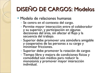 Modelo de relaciones humanas Se centra en el contexto del cargo. Permite mayor interacción entre el colaborador y su superior, y participación en algunas decisiones del área, sin afectar el flujo y la secuencia del trabajo. Superior debe promover una atmósfera amigable y cooperativa de las personas a su cargo y minimizar fricciones. Superior debe promover la rotación de cargos Tiempo libre y mejora de condiciones físicas y comodidad son medios para reducir la monotonía y promover mayor interacción individual. DISEÑO DE CARGOS: Modelos 