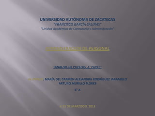 UNIVERSIDAD AUTÓNOMA DE ZACATECAS
“FRANCISCO GARCÍA SALINAS”
“Unidad Académica de Contaduría y Administración”

ADMINISTRACION DE PERSONAL

“ANALISIS DE PUESTOS 2° PARTE”

ALUMNOS: MARÍA DEL CARMEN ALEJANDRA RODRÍGUEZ JARAMILLO
ARTURO MURILLO FLORES
6° A

A 22 DE MARZODEL 2013

 