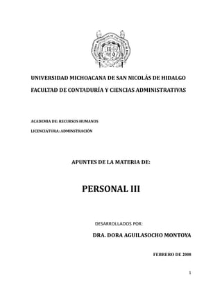 1
UNIVERSIDAD MICHOACANA DE SAN NICOLÁS DE HIDALGO
FACULTAD DE CONTADURÍA Y CIENCIAS ADMINISTRATIVAS
ACADEMIA DE: RECURSOS HUMANOS
LICENCIATURA: ADMINSTRACIÓN
APUNTES DE LA MATERIA DE:
PERSONAL III
DESARROLLADOS POR:
DRA. DORA AGUILASOCHO MONTOYA
FEBRERO DE 2008
 