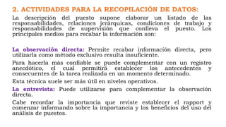 2. ACTIVIDADES PARA LA RECOPILACIÓN DE DATOS:
La descripción del puesto supone elaborar un listado de las
responsabilidades, relaciones jerárquicas, condiciones de trabajo y
responsabilidades de supervisión que conlleva el puesto. Los
principales medios para recabar la información son:
La observación directa: Permite recabar información directa, pero
utilizarla como método exclusivo resulta insuficiente.
Para hacerla más confiable se puede complementar con un registro
anecdótico, el cual permitirá establecer los antecedentes y
consecuentes de la tarea realizada en un momento determinado.
Esta técnica suele ser más útil en niveles operativos.
La entrevista: Puede utilizarse para complementar la observación
directa.
Cabe recordar la importancia que reviste establecer el rapport y
comenzar informando sobre la importancia y los beneficios del uso del
análisis de puestos.
 