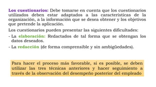 Los cuestionarios: Debe tomarse en cuenta que los cuestionarios
utilizados deben estar adaptados a las características de la
organización, a la información que se desea obtener y los objetivos
que pretende la aplicación.
Los cuestionarios pueden presentar las siguientes dificultades:
- La elaboración: Redactados de tal forma que se obtengan los
datos deseados.
- La redacción (de forma comprensible y sin ambigüedades).
Para hacer el proceso más favorable, si es posible, se deben
utilizar las tres técnicas anteriores y hacer seguimiento a
través de la observación del desempeño posterior del empleado
 