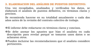 3. ELABORACION DEL ANÁLISIS DE PUESTOS DEFINITIVO:
Una vez recopilados, analizados y verificados los datos, se
elaborará el análisis de puestos definitivo, en términos claros y
precisos.
Se recomienda hacerse en su totalidad anualmente o cada dos
años antes de la revisión del contrato colectivo de trabajo.
El informe debe redactarse en términos claros y concisos.
Se debe anexar los apuntes que hizo el analista en cada
descripción para revelar porqué se tomaron unos datos o se
aclararon otros.
Pueden incluirse las recomendaciones que el analista considere
pertinentes.
 
