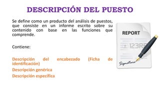 DESCRIPCIÓN DEL PUESTO
Se define como un producto del análisis de puestos,
que consiste en un informe escrito sobre su
contenido con base en las funciones que
comprende.
Contiene:
Descripción del encabezado (Ficha de
identificación)
Descripción genérica
Descripción específica
 
