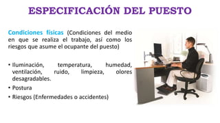 ESPECIFICACIÓN DEL PUESTO
Condiciones físicas (Condiciones del medio
en que se realiza el trabajo, así como los
riesgos que asume el ocupante del puesto)
• Iluminación, temperatura, humedad,
ventilación, ruido, limpieza, olores
desagradables.
• Postura
• Riesgos (Enfermedades o accidentes)
 