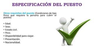 ESPECIFICACIÓN DEL PUESTO
Otros requisitos del puesto (Condiciones de tipo
físico que requiera la persona para cubrir el
puesto)
• Edad.
• Sexo.
• Estado civil.
• Peso.
• Disponibilidad para viajar.
• Presentación.
• Nacionalidad.
 