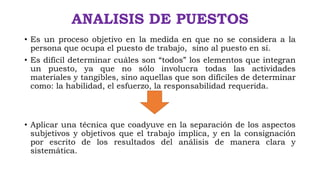 ANALISIS DE PUESTOS
• Es un proceso objetivo en la medida en que no se considera a la
persona que ocupa el puesto de trabajo, sino al puesto en sí.
• Es difícil determinar cuáles son “todos” los elementos que integran
un puesto, ya que no sólo involucra todas las actividades
materiales y tangibles, sino aquellas que son difíciles de determinar
como: la habilidad, el esfuerzo, la responsabilidad requerida.
• Aplicar una técnica que coadyuve en la separación de los aspectos
subjetivos y objetivos que el trabajo implica, y en la consignación
por escrito de los resultados del análisis de manera clara y
sistemática.
 