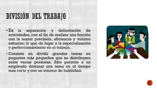 ▪Es la separación y delimitación de
actividades, con el fin de realizar una función
con la mayor precisión, eficiencia y mínimo
esfuerzo; lo que da lugar a la especialización
y perfeccionamiento en el trabajo.
▪ Consiste en dividir grandes tareas en
paquetes más pequeños que se distribuyen
entre varias personas. Esto permite a un
empleado dominar una tarea en el tiempo
más corto y con un mínimo de habilidad.
 