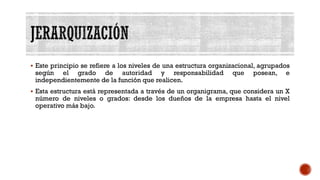 ▪ Este principio se refiere a los niveles de una estructura organizacional, agrupados
según el grado de autoridad y responsabilidad que posean, e
independientemente de la función que realicen.
▪ Esta estructura está representada a través de un organigrama, que considera un X
número de niveles o grados: desde los dueños de la empresa hasta el nivel
operativo más bajo.
 