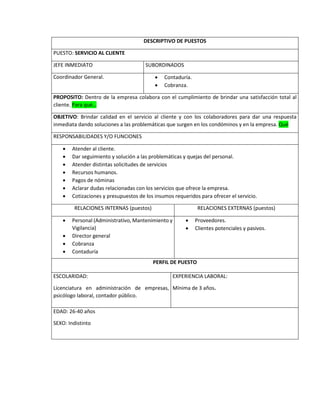 DESCRIPTIVO DE PUESTOS
PUESTO: SERVICIO AL CLIENTE
JEFE INMEDIATO SUBORDINADOS
Coordinador General.  Contaduría.
 Cobranza.
PROPOSITO: Dentro de la empresa colabora con el cumplimiento de brindar una satisfacción total al
cliente. Para qué…
OBJETIVO: Brindar calidad en el servicio al cliente y con los colaboradores para dar una respuesta
inmediata dando soluciones a las problemáticas que surgen en los condóminos y en la empresa. Qué
RESPONSABILIDADES Y/O FUNCIONES
 Atender al cliente.
 Dar seguimiento y solución a las problemáticas y quejas del personal.
 Atender distintas solicitudes de servicios
 Recursos humanos.
 Pagos de nóminas
 Aclarar dudas relacionadas con los servicios que ofrece la empresa.
 Cotizaciones y presupuestos de los insumos requeridos para ofrecer el servicio.
RELACIONES INTERNAS (puestos) RELACIONES EXTERNAS (puestos)
 Personal (Administrativo, Mantenimiento y
Vigilancia)
 Director general
 Cobranza
 Contaduría
 Proveedores.
 Clientes potenciales y pasivos.
PERFIL DE PUESTO
ESCOLARIDAD:
Licenciatura en administración de empresas,
psicólogo laboral, contador público.
EXPERIENCIA LABORAL:
Mínima de 3 años.
EDAD: 26-40 años
SEXO: Indistinto
 