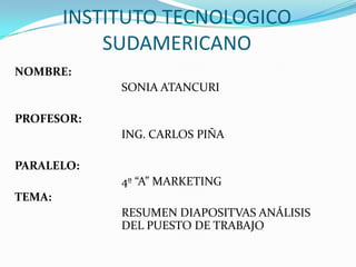 INSTITUTO TECNOLOGICO SUDAMERICANO NOMBRE: 				SONIA ATANCURI PROFESOR: 				ING. CARLOS PIÑA PARALELO: 				4º “A” MARKETING TEMA: RESUMEN DIAPOSITVAS ANÁLISIS 			DEL PUESTO DE TRABAJO 