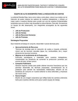 ANÁLISIS DE PUESTOS NIVEL TACTICO Y OPERATIVO, EQUIPO 
DE ALTO DESEMPEÑO PARA REDUCIR COSTOS Y ORGANIGRAMA 
EQUIPO DE ALTO DESEMPEÑO PARA LA REDUCCIÓN DE COSTOS 
La editorial Estrella Roja, tiene como meta a corto plazo, reducir sus costos con la 
intención de poder mejorar los salarios de nuestros trabajadores, y ofrecer un 
mejor costo a nuestros clientes para cumplir con uno de nuestros fundamentales 
propósitos que es el volver más accesible la cultura literaria. Para ello, formaremos 
un equipo de alto desempeño, con integrantes encargados de las siguientes 
áreas: 
 Jefe de Producción 
 Jefe de Ventas 
 Jefe de Recursos Humanos 
 Jefe de Finanzas 
Estrategias Propuestas 
Que mediante el trabajo en conjunto, desarrollen nuevas técnicas para: 
 Aprovechamiento de Recursos 
Técnicas de reciclaje para la reducción de costos e impacto ambiental, 
menor uso de recursos naturales (agua, luz, combustibles, etc.), mayor 
eficiencia de recursos humanos. 
 Mejoras en el rendimiento de la Producción 
Estímulos psicológicos y materiales para nuestros trabajadores, 
mostrándoles los beneficios de aumentar la producción poniendo por 
encima de todo, el bien común. 
 Campaña Publicitaria 
Generar mayores ventas para poder obtener recursos financieros que nos 
permitan desarrollar las técnicas propuestas, concientización de la 
población para atender las necesidades intelectuales, difusión de los 
beneficios de consumo en nuestra editorial vs otras editoriales y empresas 
del mismo ramo. 
 Nueva Imagen 
Diseño de una imagen corporativa que refleje todos los cambios anteriores 
tanto para nuestros clientes como para nuestro equipo de trabajo. 
 