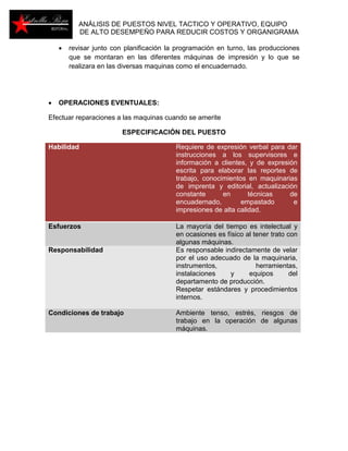 ANÁLISIS DE PUESTOS NIVEL TACTICO Y OPERATIVO, EQUIPO 
DE ALTO DESEMPEÑO PARA REDUCIR COSTOS Y ORGANIGRAMA 
 revisar junto con planificación la programación en turno, las producciones 
que se montaran en las diferentes máquinas de impresión y lo que se 
realizara en las diversas maquinas como el encuadernado. 
 OPERACIONES EVENTUALES: 
Efectuar reparaciones a las maquinas cuando se amerite 
ESPECIFICACIÓN DEL PUESTO 
Habilidad Requiere de expresión verbal para dar 
instrucciones a los supervisores e 
información a clientes, y de expresión 
escrita para elaborar las reportes de 
trabajo, conocimientos en maquinarias 
de imprenta y editorial, actualización 
constante en técnicas de 
encuadernado, empastado e 
impresiones de alta calidad. 
Esfuerzos La mayoría del tiempo es intelectual y 
en ocasiones es físico al tener trato con 
algunas máquinas. 
Responsabilidad Es responsable indirectamente de velar 
por el uso adecuado de la maquinaria, 
instrumentos, herramientas, 
instalaciones y equipos del 
departamento de producción. 
Respetar estándares y procedimientos 
internos. 
Condiciones de trabajo Ambiente tenso, estrés, riesgos de 
trabajo en la operación de algunas 
máquinas. 
 