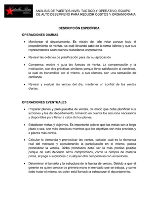 ANÁLISIS DE PUESTOS NIVEL TACTICO Y OPERATIVO, EQUIPO 
DE ALTO DESEMPEÑO PARA REDUCIR COSTOS Y ORGANIGRAMA 
DESCRIPCIÓN ESPECÍFICA 
OPERACIONES DIARIAS 
 Monitorear el departamento. Es misión del jefe velar porque todo el 
procedimiento de ventas, se esté llevando cabo de la forma idónea y que sus 
representantes sean buenos ciudadanos corporativos. 
 Revisar las ordenes de planificación para dar su aprobación 
 Compensa, motiva y guía las fuerzas de venta. La compensación y la 
motivación, son dos prácticas similares porque lleva satisfacción al vendedor, 
la cual es transmitida por el mismo, a sus clientes, con una sensación de 
confianza 
 Revisar y evaluar las ventas del día, mantener un control de las ventas 
diarias. 
OPERACIONES EVENTUALES 
 Preparar planes y presupuestos de ventas, de modo que debe planificar sus 
acciones y las del departamento, tomando en cuenta los recursos necesarios 
y disponibles para llevar a cabo dichos planes. 
 Establecer metas y objetivos. Es importante aclarar que las metas son a largo 
plazo o sea, son más idealistas mientras que los objetivos son más precisos y 
a plazos más cortos. 
 Calcular la demanda y pronosticar las ventas. calcular cual es la demanda 
real del mercado y considerando la participación en el mismo, pueda 
pronosticar la ventas. Dicho pronóstico debe ser lo más preciso posible 
porque de esto depende otros compromisos, como la compra de materia 
prima, el pago a suplidores o cualquier otro compromiso con acreedores. 
 Determinar el tamaño y la estructura de la fuerza de ventas. Debido a que el 
gerente es quien conoce de primera mano el mercado que se trabaja, y como 
debe tratar el mismo, es quien está llamado a estructurar el departamento. 
 