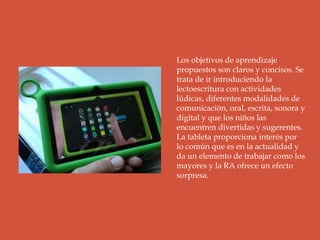 Los objetivos de aprendizaje
propuestos son claros y concisos. Se
trata de ir introduciendo la
lectoescritura con actividades
lúdicas, diferentes modalidades de
comunicación, oral, escrita, sonora y
digital y que los niños las
encuentren divertidas y sugerentes.
La tableta proporciona interés por
lo común que es en la actualidad y
da un elemento de trabajar como los
mayores y la RA ofrece un efecto
sorpresa.
 