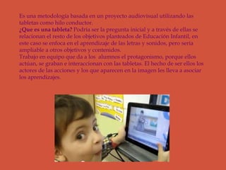 Es una metodología basada en un proyecto audiovisual utilizando las
tabletas como hilo conductor.
¿Que es una tableta? Podría ser la pregunta inicial y a través de ellas se
relacionan el resto de los objetivos planteados de Educación Infantil, en
este caso se enfoca en el aprendizaje de las letras y sonidos, pero sería
ampliable a otros objetivos y contenidos.
Trabajo en equipo que da a los alumnos el protagonismo, porque ellos
actúan, se graban e interaccionan con las tabletas. El hecho de ser ellos los
actores de las acciones y los que aparecen en la imagen les lleva a asociar
los aprendizajes.
 