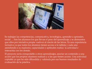 Se trabajan las competencias, comunicativa, tecnológica, aprender a aprender,
social … Son los alumnos los que llevan el peso del aprendizaje y se demuestra
que ellos por iniciativa propia vuelven al rincón de las letras. Es una experiencia
inclusiva ya que todos los alumnos tienen acceso a la tableta y cada uno
atendiendo a su madurez, capacidades y aptitudes realiza la actividad e
interactúa con los demás.
El proyecto sería extrapolable a otros aprendizajes, asociar un contenido a una
acción que los propios alumnos realizan y a las que tienen acceso. Una actividad
copiable ya que ha sido difundida y valorada por sus buenos resultados de
evaluación de la práctica.
 