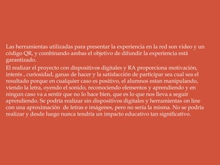 Las herramientas utilizadas para presentar la experiencia en la red son video y un
código QR, y combinando ambas el objetivo de difundir la experiencia está
garantizado.
El realizar el proyecto con dispositivos digitales y RA proporciona motivación,
interés , curiosidad, ganas de hacer y la satisfacción de participar sea cual sea el
resultado porque en cualquier caso es positivo, el alumnos estan manipulando,
viendo la letra, oyendo el sonido, reconociendo elementos y aprendiendo y en
ningun caso va a sentir que no lo hace bien, que es lo que nos lleva a seguir
aprendiendo. Se podría realizar sin dispositivos digitales y herramientas on line
con una aproximación de letras e imágenes, pero no sería la misma. No se podría
realizar y desde luego nunca tendría un impacto educativo tan significativo.
 