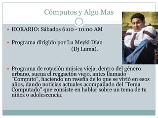 Cómputos y Algo Mas

 HORARIO: Sábados 6:00 - 10:00 AM

 Programa dirigido por Lu Meyki Díaz
                         (Dj Luma).


 Programa de rotación música vieja, dentro del género
 urbano, suena el reggaetón viejo, antes llamado
 "Computo", haciendo un reseña de lo que se vivió en esos
 años, dando noticias actuales acompañado del "Tema
 Computado" que consiste en hablar sobre un tema de tu
 niñez o adolescencia.
 
