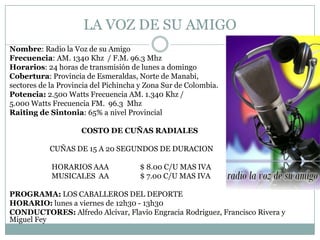 LA VOZ DE SU AMIGO
Nombre: Radio la Voz de su Amigo
Frecuencia: AM. 1340 Khz / F.M. 96.3 Mhz
Horarios: 24 horas de transmisión de lunes a domingo
Cobertura: Provincia de Esmeraldas, Norte de Manabi,
sectores de la Provincia del Pichincha y Zona Sur de Colombia.
Potencia: 2.500 Watts Frecuencia AM. 1.340 Khz /
5.000 Watts Frecuencia FM. 96.3 Mhz
Raiting de Sintonia: 65% a nivel Provincial

                     COSTO DE CUÑAS RADIALES

           CUÑAS DE 15 A 20 SEGUNDOS DE DURACION

            HORARIOS AAA              $ 8.00 C/U MAS IVA
            MUSICALES AA              $ 7.00 C/U MAS IVA

PROGRAMA: LOS CABALLEROS DEL DEPORTE
HORARIO: lunes a viernes de 12h30 - 13h30
CONDUCTORES: Alfredo Alcívar, Flavio Engracia Rodriguez, Francisco Rivera y
Miguel Fey
 