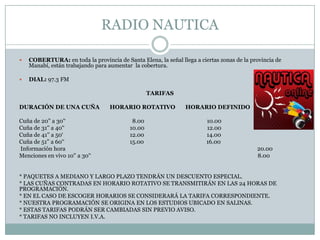 RADIO NAUTICA

   COBERTURA: en toda la provincia de Santa Elena, la señal llega a ciertas zonas de la provincia de
    Manabí, están trabajando para aumentar la cobertura.

   DIAL: 97.3 FM

                                                  TARIFAS

DURACIÓN DE UNA CUÑA               HORARIO ROTATIVO             HORARIO DEFINIDO

Cuña de 20'' a 30'‘                        8.00                         10.00
Cuña de 31'' a 40'‘                       10.00                         12.00
Cuña de 41'' a 50‘                        12.00                         14.00
Cuña de 51'' a 60'‘                       15.00                         16.00
Información hora                                                                           20.00
Menciones en vivo 10'' a 30'‘                                                              8.00


* PAQUETES A MEDIANO Y LARGO PLAZO TENDRÁN UN DESCUENTO ESPECIAL.
* LAS CUÑAS CONTRADAS EN HORARIO ROTATIVO SE TRANSMITIRÁN EN LAS 24 HORAS DE
PROGRAMACIÓN.
* EN EL CASO DE ESCOGER HORARIOS SE CONSIDERARÁ LA TARIFA CORRESPONDIENTE.
* NUESTRA PROGRAMACIÓN SE ORIGINA EN LOS ESTUDIOS UBICADO EN SALINAS.
* ESTAS TARIFAS PODRÁN SER CAMBIADAS SIN PREVIO AVISO.
* TARIFAS NO INCLUYEN I.V.A.
 
