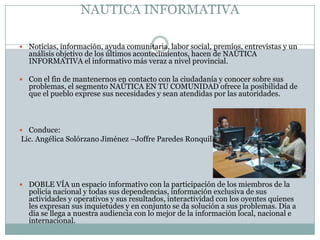 NAUTICA INFORMATIVA

 Noticias, información, ayuda comunitaria, labor social, premios, entrevistas y un
  análisis objetivo de los últimos acontecimientos, hacen de NAÚTICA
  INFORMATIVA el informativo más veraz a nivel provincial.

 Con el fin de mantenernos en contacto con la ciudadanía y conocer sobre sus
  problemas, el segmento NAÚTICA EN TU COMUNIDAD ofrece la posibilidad de
  que el pueblo exprese sus necesidades y sean atendidas por las autoridades.



 Conduce:
Lic. Angélica Solórzano Jiménez –Joffre Paredes Ronquillo




 DOBLE VÍA un espacio informativo con la participación de los miembros de la
  policía nacional y todas sus dependencias, información exclusiva de sus
  actividades y operativos y sus resultados, interactividad con los oyentes quienes
  les expresan sus inquietudes y en conjunto se da solución a sus problemas. Día a
  día se llega a nuestra audiencia con lo mejor de la información local, nacional e
  internacional.
 