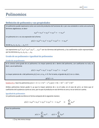 ALG 2014
1 Ing. Aldo Jiménez Arteaga
Polinomios
Definición de polinomio y sus propiedades
Un polinomio puede expresarse como una suma de productos de funciones de 𝑥 por una constante o como una suma de
términos algebraicos; es decir
𝑎0 𝑥0
+ 𝑎1 𝑥1
+ 𝑎2 𝑥2
+ 𝑎3 𝑥3
+ ⋯ + 𝑎 𝑛 𝑥 𝑛
Un polinomio en 𝑥 es una expresión de la forma
𝑝(𝑥) = 𝑎0 𝑥0
+ 𝑎1 𝑥1
+ 𝑎2 𝑥2
+ 𝑎3 𝑥3
+ ⋯ + 𝑎 𝑛 𝑥 𝑛
donde 𝑎0, 𝑎1, 𝑎2, 𝑎3, … , 𝑎 𝑛 ∈ 𝐶.
Las expresiones 𝑎0 𝑥0
, 𝑎1 𝑥1
, 𝑎2 𝑥2
, 𝑎3 𝑥3
, … , 𝑎 𝑛 𝑥 𝑛
son los términos del polinomio, y los coeficientes están representados
por los términos 𝑎0, 𝑎1, 𝑎2, 𝑎3, … , 𝑎 𝑛.
Grado de un polinomio e igualdad de polinomios
Grado de un polinomio
Se le conoce como grado de un polinomio a la mayor potencia de 𝑥 dentro del polinomio, con coeficiente no nulo; es
decir, sea el polinomio
𝑝(𝑥) = 𝑎0 𝑥0
+ 𝑎1 𝑥1
+ 𝑎2 𝑥2
+ 𝑎3 𝑥3
+ ⋯ + 𝑎 𝑛 𝑥 𝑛
La mayor potencia de 𝑥 del polinomio 𝑝(𝑥) es n, si 𝑎 𝑛 ≠ 0. Por lo tanto, el grado de 𝑝(𝑥) es 𝑛; o bien,
gr(𝑝) = 𝑛
EJEMPLO 4.1. Sean los polinomios 𝑝(𝑥) = 2 + 𝑥 + 3𝑥2
− 𝑥3
y 𝑞(𝑥) = 8𝑥 − 4𝑥2
− 2𝑥3
+ 0𝑥4
Ambos polinomios tienen grado 3, ya que la mayor potencia de 𝑥 es el cubo; en el caso de 𝑞(𝑥), se tiene que el
coeficiente de la potencia cuarta es cero, por lo que el producto en ese término es cero y no se toma en cuenta.
Igualdad de polinomios
Un polinomio puede escribirse en forma compacta de la siguiente manera:
𝑝(𝑥) = 𝑎0 𝑥0
+ 𝑎1 𝑥1
+ 𝑎2 𝑥2
+ 𝑎3 𝑥3
+ ⋯ + 𝑎 𝑛 𝑥 𝑛
⇒ � 𝑎 𝑘 𝑥 𝑘
𝑛
𝑘=0
Sean los polinomios
𝑝(𝑥) = � 𝑎 𝑘 𝑥 𝑘
𝑛
𝑘=0
, 𝑞(𝑥) = � 𝑏 𝑘 𝑥 𝑘
𝑚
𝑘=0
 