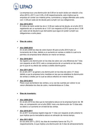La empresa tuvo una disminución de 0.08 en la razón ácida con relación a los 
años (2012 y 2011) con 0.38 y 0.46 respectivamente, esto implica que la 
empresa sin contar con materia prima, suministros y cargas diferidas solo conto 
con/. 0.38 por cada sol de deuda para cumplir con sus obligaciones. 
 Año 2012-2013 
El índice de razón acida fue de s/. 0.39 por cada sol de deuda, en el año 2013 
registrando así un aumento de s/. 0.01 con respecto al 2012 que es de s/. 0.38 
por cada sol de deuda lo que demuestra que sigue sin poder cumplir sus 
obligaciones a corto plazo. 
· Días de cobro: 
 Año 2009-2010 
En el año 2009 los días de cobro fueron 46 pero al año 2010 hubo un 
incremento de 4 días, debido a un aumento en ventas a crédito lo cual no le 
permite a la empresa tener efectivo en menor en tiempo. 
 Año 2010-2011 
Se registro una disminución en los días de cobro con una diferencia de 7 días 
con respecto al año 2010, esto a consecuencia de un aumento en las ventas, 
por lo que en su efecto las ventas a crédito disminuyeron. 
 Año 2011-2012 
En el año 2011 se genero una disminución en los días de cobro (11 días) 
debido a que la empresa tomo medidas en las que se establece la disminución 
de ventas a crédito por lo cual se obtuvo efectivo en menor tiempo. 
 Año 2012-2013 
Pese a que aumentaron las ventas y a su vez las cuentas por cobrar no se 
vieron afectados los días de cobro, manteniéndose en 3 días. 
· Días de inventario: 
 Año 2009-2010 
En el año 2010 los días que la mercadería estuvo en la empresa fueron de 86 
días, en comparación con el año 2009, hubo una disminución de 13 días esto 
se debió a un aumento en el total de las ventas. 
 Año 2010-2011 
En el 2011 la empresa registro baja de 11 días con respecto al año anterior lo 
que implica que la mercadería estuvo en almacén de menos tiempo. 
 Año 2011-2012 
En los años 2011 y 2012, los días de inventario fueron de 75 y 71 
respectivamente, lo que implica una disminución de 4 días de almacenamiento 
 