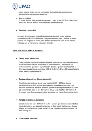 esto a casusa de las nuevas estrategias de marketing lo que dio como 
resultado la aceleración en las ventas. 
 Año 2012-2013 
El índice de días de inventario aumento en 1 para el año 2013, en relación al 
año 2012, esto se debió a un aumento en las mercaderías. 
· Razón de conversión: 
La razón de conversión ha tenido tendencia a disminuir en los periodos 
evaluados(2009-2013), notándose una gran diferencia de 41 días en el primer 
periodo con respecto al último, esto a razón en la disminución de los días de 
cobro ya que la mercadería estuvo en almacén. 
ANÁLISIS DE SOLVENCIA Y RIESGO 
· Pasivo sobre patrimonio: 
En los periodos utilizados para el análisis de pasivo sobre patrimonio llegamos 
a una conclusión de que la empresa ha financiado más, a través de sus 
endeudamientos que de su capitalización, debido a que en los años 2009 a 
2013 su endeudamiento equivale a 0.35, 0.16, 0.20, 0.3 1y 0.39 veces al aporte 
de los socios respectivamente . 
· Deudas sobre activos (Razón de deuda): 
En el índice de razón de deuda para los años 2009 y 2010 se dio una 
disminución de un 10% porque la empresa ha financiado sus activos con 
recursos o dinero de terceros, mientras que en los años posteriores al 2010 ha 
ido aumentando, para el año 2011 en un 2%, y para el 2012 y 2013 en un 4 
%.en este caso la empresa se estará financiado por medio de endeudamiento. 
· Periodo de Intereses Ganados: 
En este índice los años 2009, 2010 y 2011 son los que tienen la capacidad de 
cubrir el monto de sus gastos financieros, es decir cubrir los intereses de sus 
deudas ya que tienen un índice de periodo de intereses ganados mayor a los 
años 2012 y 2013. 
· Cobertura de intereses: 
 