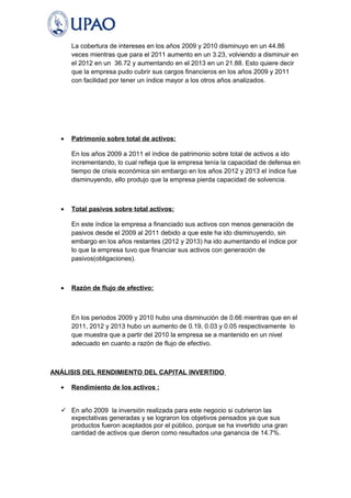 La cobertura de intereses en los años 2009 y 2010 disminuyo en un 44.86 
veces mientras que para el 2011 aumento en un 3.23, volviendo a disminuir en 
el 2012 en un 36.72 y aumentando en el 2013 en un 21.88. Esto quiere decir 
que la empresa pudo cubrir sus cargos financieros en los años 2009 y 2011 
con facilidad por tener un índice mayor a los otros años analizados. 
· Patrimonio sobre total de activos: 
En los años 2009 a 2011 el índice de patrimonio sobre total de activos a ido 
incrementando, lo cual refleja que la empresa tenía la capacidad de defensa en 
tiempo de crisis económica sin embargo en los años 2012 y 2013 el índice fue 
disminuyendo, ello produjo que la empresa pierda capacidad de solvencia. 
· Total pasivos sobre total activos: 
En este índice la empresa a financiado sus activos con menos generación de 
pasivos desde el 2009 al 2011 debido a que este ha ido disminuyendo, sin 
embargo en los años restantes (2012 y 2013) ha ido aumentando el índice por 
lo que la empresa tuvo que financiar sus activos con generación de 
pasivos(obligaciones). 
· Razón de flujo de efectivo: 
En los periodos 2009 y 2010 hubo una disminución de 0.66 mientras que en el 
2011, 2012 y 2013 hubo un aumento de 0.19, 0.03 y 0.05 respectivamente lo 
que muestra que a partir del 2010 la empresa se a mantenido en un nivel 
adecuado en cuanto a razón de flujo de efectivo. 
ANÁLISIS DEL RENDIMIENTO DEL CAPITAL INVERTIDO 
· Rendimiento de los activos : 
 En año 2009 la inversión realizada para este negocio si cubrieron las 
expectativas generadas y se lograron los objetivos pensados ya que sus 
productos fueron aceptados por el público, porque se ha invertido una gran 
cantidad de activos que dieron como resultados una ganancia de 14.7%. 
 