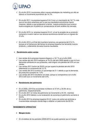  En el año 2010, la empresa utilizo nuevas estrategias de marketing por ello se 
obtuvo un incremento económico de 14.1%. 
 En el año 2011, la empresa kayesna S.A.C tuvo un crecimiento de 18.7 % más 
que en los años anteriores por lo que sus resultados económicos fueron 
mayores, debido a que empezaron a lanzar nuevos productos que tuvieron 
buena acogida por el público en consecuencia al buen análisis de mercado. 
 En el año 2012, la empresa kayesna S.A.C. al ver la acogida de su producto 
comenzó a invertir más en sus activos económicos donde tuvo un ingreso de 
21.4%. 
 En el año 2013 y el final del inventario tenemos una ganancia del 21.6 % 
porque en el transcurso del tiempo la empresa kayesna fue lanzando nuevos 
producto, y obteniendo de estos buenos resultados. 
· Rendimiento sobre ventas 
 Las ventas de la empresa kayesna llegaron a 18.7 % en el año 2009. 
 Las ventas del año 2010 redujeron el 16.3% del año 2009 debido a que no tuvo 
demanda suficiente en sus productos, esto originó una pérdida de 0.5% en sus 
ventas. 
 Las ventas 2011 fueron de 29.6% ya que supero la pérdida del año 2010 
obteniendo un incremento de 3.3 %. 
 Las ventas del 2012 tuvieron un porcentaje de 21.1 debido a que la demanda 
de productos aumento en 1.5%. 
 Las ventas del 2013 resultaron sin éxito, porque si comparamos con el año 
2012 solo tuvo un incremento del 0.4%. 
· Rendimiento del patrimonio 
 En el 2009 y 2010 los accionistas invirtieron el 37.4% y 34.8% de su 
patrimonio, respectivamente. 
 En el año 2011 el índice de patrimonio se incrementó a 44.3% mientras 
 En el año 2012 debido a una revaluación de acciones el patrimonio aumento a 
53,5%. 
 En el año 2013 la empresa kayesna S.A.C. puso a la venta sus acciones a 
inversionistas extranjero donde llego a obtener un patrimonio de 60.5%. 
RENDIMIENTO OPERATIVO 
· Margen bruto: 
 En el análisis de los periodos (2009-2013) se puede apreciar que el margen 
 