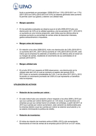 bruto a aumentado en porcentajes: (2009-2010 en 1.5%) (2010-2011 en 1.7%) 
(2011-2012 en 0.8%) (2012-2013 en 0.5%) al haberse generado este aumento 
le permite cubrir sus gastos y obtener una utilidad neta. 
· Margen operativo 
 En los periodos evaluados se observa que en el año 2009-2010 hubo una 
disminución de 3.8% en la utilidad operativa y de los periodos 2011, 2012,2013 
un aumento en una mínima proporción, esto indica que los últimos años la 
empresa aumento su porcentaje de ventas antes de descontar intereses, 
gastos extraordinarios e impuestos. 
· Margen antes del impuesto 
 En relación a los años 2009-2010, hubo una disminución de 3.8%,(2010-2011) 
un aumento del 5.4%, (2011-2012) aumento el 1.9%,(2012-2013) al 0.9% ;esto 
indica que la empresa ha obtenido un beneficio en los últimos años al crecer en 
su margen de ventas ,resaltando el crecimiento de sus actividades en el 
periodo (2010-2011). 
· Margen utilidad neta 
 En el año 2010 con respecto al 2009 observamos una disminución en la 
utilidad neta del 2.4% lo cual es contrario al registro del periodo 2010- 
2011,hubo un aumento considerable de 3.4%, y en los años 2011,2012 y 2013 
ha tenido un crecimiento promedio de 0.85% lo cual representa un beneficio 
neto la empresa. 
UTILIZACIÓN DE ACTIVOS 
· Rotación de las cuentas por cobrar : 
 En este índice hubo una variación a favor respecto a los años 2009 y 2010 por 
que sus cuentas por cobrar disminuyeron en 0.6 veces, lo que favorece a la 
empresa ya que sus ventas fueron al contado; sin embargo, a partir del 2011 al 
2013 sus cuentas por cobrar aumentaron, esta variación es desfavorable para 
le empresa debido a que las cuentas por cobrar se estarían acumulando y no 
se estaría minimizando la política de crédito. 
· Rotación de inventarios: 
 El índice de rotación de inventario entre el 2009 y 2012 a ido aumentando, 
favoreciendo el nivel de ventas de la empresa para el 2010 en un 0.57 veces, 
 