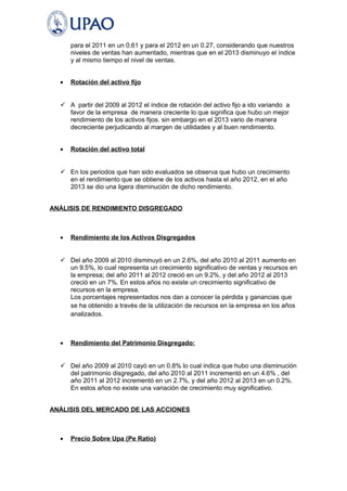 para el 2011 en un 0.61 y para el 2012 en un 0.27, considerando que nuestros 
niveles de ventas han aumentado, mientras que en el 2013 disminuyo el índice 
y al mismo tiempo el nivel de ventas. 
· Rotación del activo fijo 
 A partir del 2009 al 2012 el índice de rotación del activo fijo a ido variando a 
favor de la empresa de manera creciente lo que significa que hubo un mejor 
rendimiento de los activos fijos. sin embargo en el 2013 vario de manera 
decreciente perjudicando al margen de utilidades y al buen rendimiento. 
· Rotación del activo total 
 En los periodos que han sido evaluados se observa que hubo un crecimiento 
en el rendimiento que se obtiene de los activos hasta el año 2012, en el año 
2013 se dio una ligera disminución de dicho rendimiento. 
ANÁLISIS DE RENDIMIENTO DISGREGADO 
· Rendimiento de los Activos Disgregados 
 Del año 2009 al 2010 disminuyó en un 2.6%, del año 2010 al 2011 aumento en 
un 9.5%, lo cual representa un crecimiento significativo de ventas y recursos en 
la empresa; del año 2011 al 2012 creció en un 9.2%, y del año 2012 al 2013 
creció en un 7%. En estos años no existe un crecimiento significativo de 
recursos en la empresa. 
Los porcentajes representados nos dan a conocer la pérdida y ganancias que 
se ha obtenido a través de la utilización de recursos en la empresa en los años 
analizados. 
· Rendimiento del Patrimonio Disgregado: 
 Del año 2009 al 2010 cayó en un 0.8% lo cual indica que hubo una disminución 
del patrimonio disgregado, del año 2010 al 2011 incrementó en un 4.6% , del 
año 2011 al 2012 incrementó en un 2.7%, y del año 2012 al 2013 en un 0.2%. 
En estos años no existe una variación de crecimiento muy significativo. 
ANÁLISIS DEL MERCADO DE LAS ACCIONES 
· Precio Sobre Upa (Pe Ratio) 
 