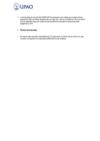  La empresa en el periodo (2009-2013) presenta una caída en el ratio precio 
ganancia (PE) al haber pasado de un valor de 1.24 en el 2009 a 0.8 en el 2013 
lo que significa que por cada sol de beneficios actuales la empresa está 
pagando s/.0.8. 
· Precio de mercado 
 El precio del mercado representa el 1% del valor en libros de la acción lo que 
ha sido constante en el periodo (2009-2013) de análisis. 
 