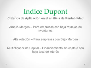 Indice Dupont 
Criterios de Aplicación en el análisis de Rentabilidad 
Amplio Margen – Para empresas con baja rotación de 
inventarios. 
Alta rotación – Para empresas con Bajo Margen 
Multiplicador de Capital – Financiamiento sin costo o con 
baja tasa de interés 
 